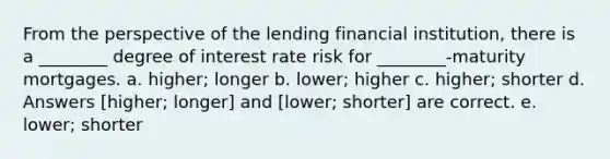 From the perspective of the lending financial institution, there is a ________ degree of interest rate risk for ________-maturity mortgages. a. higher; longer b. lower; higher c. higher; shorter d. Answers [higher; longer] and [lower; shorter] are correct. e. lower; shorter