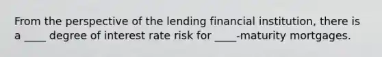 From the perspective of the lending financial institution, there is a ____ degree of interest rate risk for ____-maturity mortgages.