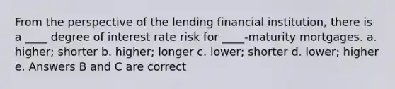 From the perspective of the lending financial institution, there is a ____ degree of interest rate risk for ____-maturity mortgages. a. higher; shorter b. higher; longer c. lower; shorter d. lower; higher e. Answers B and C are correct