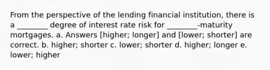 From the perspective of the lending financial institution, there is a ________ degree of interest rate risk for ________-maturity mortgages. a. Answers [higher; longer] and [lower; shorter] are correct. b. higher; shorter c. lower; shorter d. higher; longer e. lower; higher