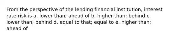 From the perspective of the lending financial institution, interest rate risk is a. lower than; ahead of b. higher than; behind c. lower than; behind d. equal to that; equal to e. higher than; ahead of