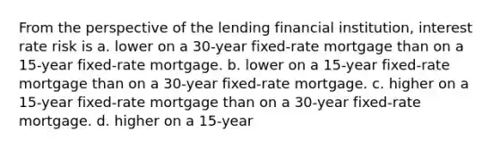 From the perspective of the lending financial institution, interest rate risk is a. lower on a 30-year fixed-rate mortgage than on a 15-year fixed-rate mortgage. b. lower on a 15-year fixed-rate mortgage than on a 30-year fixed-rate mortgage. c. higher on a 15-year fixed-rate mortgage than on a 30-year fixed-rate mortgage. d. higher on a 15-year