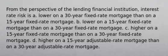 From the perspective of the lending financial institution, interest rate risk is a. ​lower on a 30-year fixed-rate mortgage than on a 15-year fixed-rate mortgage. b. ​lower on a 15-year fixed-rate mortgage than on a 30-year fixed-rate mortgage. c. ​higher on a 15-year fixed-rate mortgage than on a 30-year fixed-rate mortgage. d. ​higher on a 15-year adjustable-rate mortgage than on a 30-year adjustable-rate mortgage.