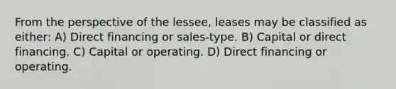 From the perspective of the lessee, leases may be classified as either: A) Direct financing or sales-type. B) Capital or direct financing. C) Capital or operating. D) Direct financing or operating.