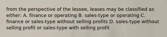 from the perspective of the lessee, leases may be classified as either: A. finance or operating B. sales-type or operating C. finance or sales-type without selling profits D. sales-type without selling profit or sales-type with selling profit