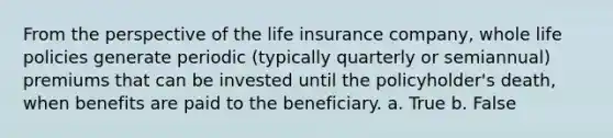 From the perspective of the life insurance company, whole life policies generate periodic (typically quarterly or semiannual) premiums that can be invested until the policyholder's death, when benefits are paid to the beneficiary. a. True b. False