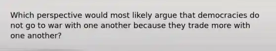 Which perspective would most likely argue that democracies do not go to war with one another because they trade more with one another?