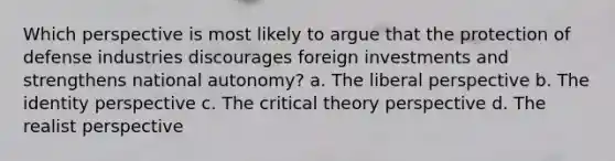 Which perspective is most likely to argue that the protection of defense industries discourages foreign investments and strengthens national autonomy? a. The liberal perspective b. The identity perspective c. The critical theory perspective d. The realist perspective