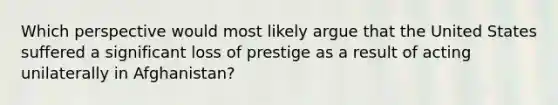 Which perspective would most likely argue that the United States suffered a significant loss of prestige as a result of acting unilaterally in Afghanistan?