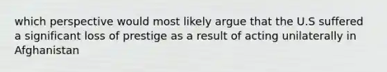 which perspective would most likely argue that the U.S suffered a significant loss of prestige as a result of acting unilaterally in Afghanistan