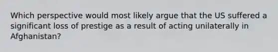 Which perspective would most likely argue that the US suffered a significant loss of prestige as a result of acting unilaterally in Afghanistan?