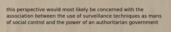 this perspective would most likely be concerned with the association between the use of surveillance techniques as mans of social control and the power of an authoritarian government