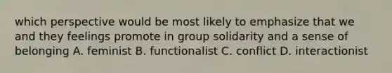 which perspective would be most likely to emphasize that we and they feelings promote in group solidarity and a sense of belonging A. feminist B. functionalist C. conflict D. interactionist