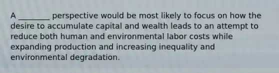 A ________ perspective would be most likely to focus on how the desire to accumulate capital and wealth leads to an attempt to reduce both human and environmental labor costs while expanding production and increasing inequality and environmental degradation.