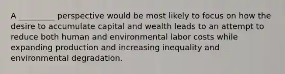 A _________ perspective would be most likely to focus on how the desire to accumulate capital and wealth leads to an attempt to reduce both human and environmental labor costs while expanding production and increasing inequality and environmental degradation.