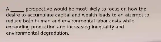 A ______ perspective would be most likely to focus on how the desire to accumulate capital and wealth leads to an attempt to reduce both human and environmental labor costs while expanding production and increasing inequality and environmental degradation.