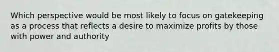 Which perspective would be most likely to focus on gatekeeping as a process that reflects a desire to maximize profits by those with power and authority