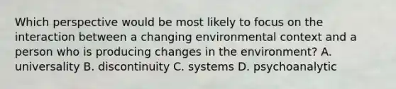 Which perspective would be most likely to focus on the interaction between a changing environmental context and a person who is producing changes in the environment? ﻿﻿﻿A. universality ﻿﻿﻿B. discontinuity ﻿﻿﻿C. systems ﻿﻿﻿D. psychoanalytic