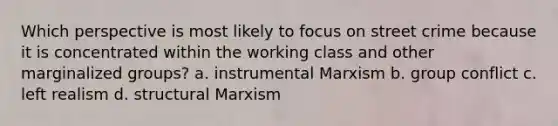 Which perspective is most likely to focus on street crime because it is concentrated within the working class and other marginalized groups? a. instrumental Marxism b. group conflict c. left realism d. structural Marxism