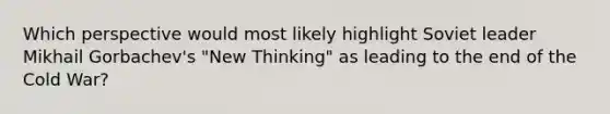 Which perspective would most likely highlight Soviet leader Mikhail Gorbachev's "New Thinking" as leading to the end of the Cold War?