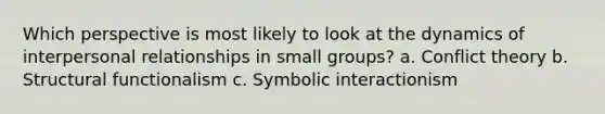 Which perspective is most likely to look at the dynamics of interpersonal relationships in small groups? a. Conflict theory b. Structural functionalism c. Symbolic interactionism