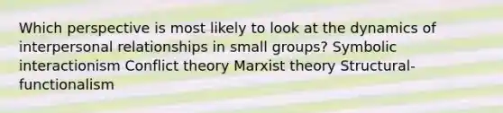 Which perspective is most likely to look at the dynamics of interpersonal relationships in small groups? Symbolic interactionism Conflict theory Marxist theory Structural-functionalism