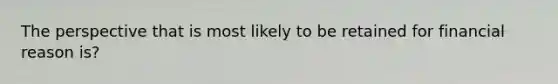 The perspective that is most likely to be retained for financial reason is?