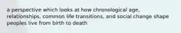 a perspective which looks at how chronological age, relationships, common life transitions, and social change shape peoples live from birth to death