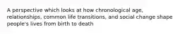 A perspective which looks at how chronological age, relationships, common life transitions, and social change shape people's lives from birth to death