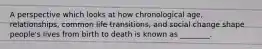 A perspective which looks at how chronological age, relationships, common life transitions, and social change shape people's lives from birth to death is known as ________.