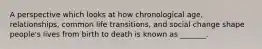 A perspective which looks at how chronological age, relationships, common life transitions, and social change shape people's lives from birth to death is known as _______.