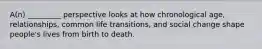 A(n) _________ perspective looks at how chronological age, relationships, common life transitions, and social change shape people's lives from birth to death.