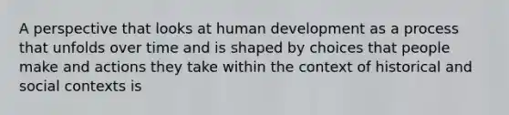 A perspective that looks at human development as a process that unfolds over time and is shaped by choices that people make and actions they take within the context of historical and social contexts is