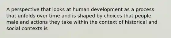 A perspective that looks at human development as a process that unfolds over time and is shaped by choices that people male and actions they take within the context of historical and social contexts is