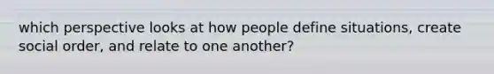 which perspective looks at how people define situations, create social order, and relate to one another?