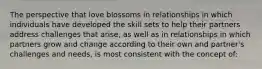 The perspective that love blossoms in relationships in which individuals have developed the skill sets to help their partners address challenges that arise, as well as in relationships in which partners grow and change according to their own and partner's challenges and needs, is most consistent with the concept of: