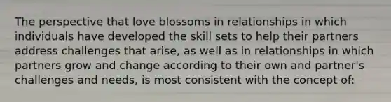 The perspective that love blossoms in relationships in which individuals have developed the skill sets to help their partners address challenges that arise, as well as in relationships in which partners grow and change according to their own and partner's challenges and needs, is most consistent with the concept of: