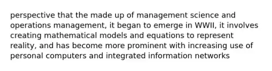 perspective that the made up of management science and operations management, it began to emerge in WWII, it involves creating mathematical models and equations to represent reality, and has become more prominent with increasing use of personal computers and integrated information networks