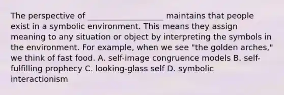 The perspective of​ ___________________ maintains that people exist in a symbolic environment. This means they assign meaning to any situation or object by interpreting the symbols in the environment. For​ example, when we see​ "the golden​ arches," we think of fast food. A. self-image congruence models B. self-fulfilling prophecy C. looking-glass self D. symbolic interactionism