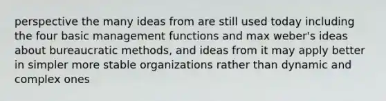 perspective the many ideas from are still used today including the four basic management functions and max weber's ideas about bureaucratic methods, and ideas from it may apply better in simpler more stable organizations rather than dynamic and complex ones