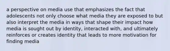 a perspective on media use that emphasizes the fact that adolescents not only choose what media they are exposed to but also interpret the media in ways that shape their impact how media is sought out by identity, interacted with, and ultimately reinforces or creates identity that leads to more motivation for finding media