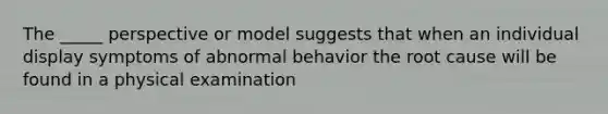 The _____ perspective or model suggests that when an individual display symptoms of abnormal behavior the root cause will be found in a physical examination