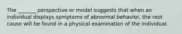 The _______ perspective or model suggests that when an individual displays symptoms of abnormal behavior, the root cause will be found in a physical examination of the individual.