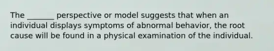 The _______ perspective or model suggests that when an individual displays symptoms of abnormal behavior, the root cause will be found in a physical examination of the individual.