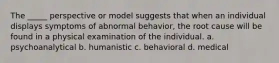 The _____ perspective or model suggests that when an individual displays symptoms of abnormal behavior, the root cause will be found in a physical examination of the individual. a. psychoanalytical b. humanistic c. behavioral d. medical