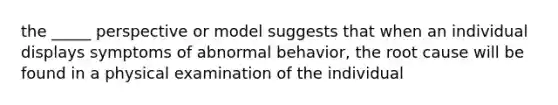 the _____ perspective or model suggests that when an individual displays symptoms of abnormal behavior, the root cause will be found in a physical examination of the individual