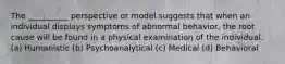 The __________ perspective or model suggests that when an individual displays symptoms of abnormal behavior, the root cause will be found in a physical examination of the individual. (a) Humanistic (b) Psychoanalytical (c) Medical (d) Behavioral