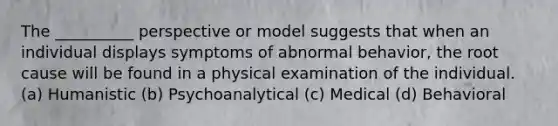 The __________ perspective or model suggests that when an individual displays symptoms of abnormal behavior, the root cause will be found in a physical examination of the individual. (a) Humanistic (b) Psychoanalytical (c) Medical (d) Behavioral