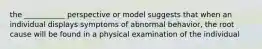 the ___________ perspective or model suggests that when an individual displays symptoms of abnormal behavior, the root cause will be found in a physical examination of the individual