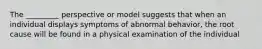 The _________ perspective or model suggests that when an individual displays symptoms of abnormal behavior, the root cause will be found in a physical examination of the individual